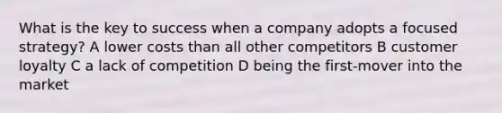 What is the key to success when a company adopts a focused strategy? A lower costs than all other competitors B customer loyalty C a lack of competition D being the first-mover into the market