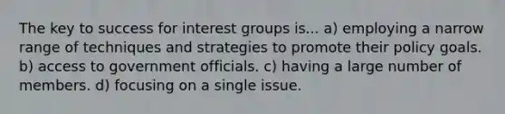 The key to success for interest groups is... a) employing a narrow range of techniques and strategies to promote their policy goals. b) access to government officials. c) having a large number of members. d) focusing on a single issue.