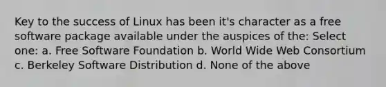 Key to the success of Linux has been it's character as a free software package available under the auspices of the: Select one: a. Free Software Foundation b. World Wide Web Consortium c. Berkeley Software Distribution d. None of the above