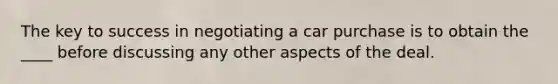 The key to success in negotiating a car purchase is to obtain the ____ before discussing any other aspects of the deal.