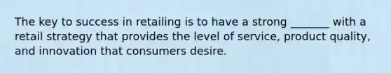 The key to success in retailing is to have a strong _______ with a retail strategy that provides the level of service, product quality, and innovation that consumers desire.