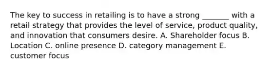 The key to success in retailing is to have a strong _______ with a retail strategy that provides the level of service, product quality, and innovation that consumers desire. A. Shareholder focus B. Location C. online presence D. category management E. customer focus