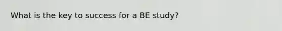 What is the key to success for a BE study?