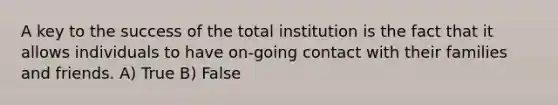 A key to the success of the total institution is the fact that it allows individuals to have on-going contact with their families and friends. A) True B) False