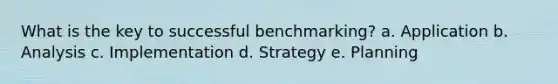 What is the key to successful benchmarking? a. Application b. Analysis c. Implementation d. Strategy e. Planning