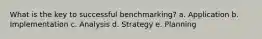 What is the key to successful benchmarking? a. Application b. Implementation c. Analysis d. Strategy e. Planning