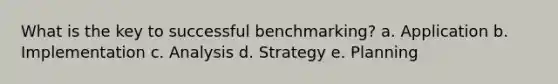 What is the key to successful benchmarking? a. Application b. Implementation c. Analysis d. Strategy e. Planning