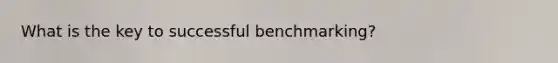 What is the key to successful benchmarking?