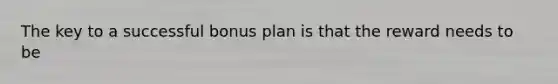 The key to a successful bonus plan is that the reward needs to be