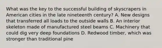 What was the key to the successful building of skyscrapers in American cities in the late nineteenth century? A. New designs that transferred all loads to the outside walls B. An interior skeleton made of manufactured steel beams C. Machinery that could dig very deep foundations D. Redwood timber, which was stronger than traditional pine