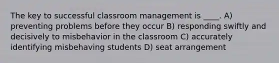 The key to successful classroom management is ____. A) preventing problems before they occur B) responding swiftly and decisively to misbehavior in the classroom C) accurately identifying misbehaving students D) seat arrangement