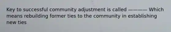 Key to successful community adjustment is called ———— Which means rebuilding former ties to the community in establishing new ties