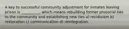 A key to successful community adjustment for inmates leaving prison is __________, which means rebuilding former prosocial ties to the community and establishing new ties a) recidivism b) restoration c) communication d) reintegration