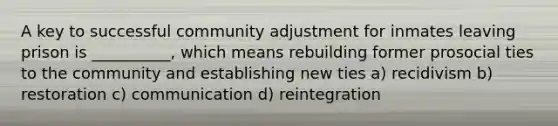 A key to successful community adjustment for inmates leaving prison is __________, which means rebuilding former prosocial ties to the community and establishing new ties a) recidivism b) restoration c) communication d) reintegration