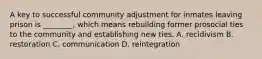 A key to successful community adjustment for inmates leaving prison is ________, which means rebuilding former prosocial ties to the community and establishing new ties. A. recidivism B. restoration C. communication D. reintegration