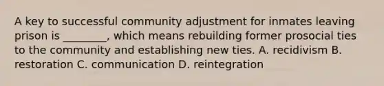 A key to successful community adjustment for inmates leaving prison is ________, which means rebuilding former prosocial ties to the community and establishing new ties. A. recidivism B. restoration C. communication D. reintegration