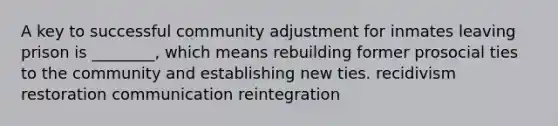 A key to successful community adjustment for inmates leaving prison is ________, which means rebuilding former prosocial ties to the community and establishing new ties. recidivism restoration communication reintegration