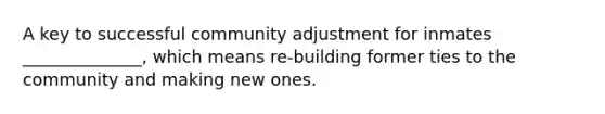 A key to successful community adjustment for inmates ______________, which means re-building former ties to the community and making new ones.