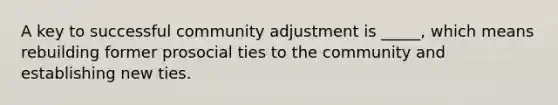 A key to successful community adjustment is _____, which means rebuilding former prosocial ties to the community and establishing new ties.