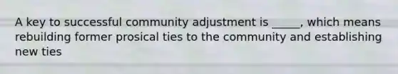 A key to successful community adjustment is _____, which means rebuilding former prosical ties to the community and establishing new ties