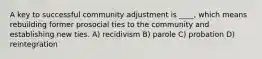 A key to successful community adjustment is ____, which means rebuilding former prosocial ties to the community and establishing new ties. A) recidivism B) parole C) probation D) reintegration