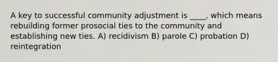 A key to successful community adjustment is ____, which means rebuilding former prosocial ties to the community and establishing new ties. A) recidivism B) parole C) probation D) reintegration