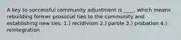 A key to successful community adjustment is ____, which means rebuilding former prosocial ties to the community and establishing new ties. 1.) recidivism 2.) parole 3.) probation 4.) reintegration