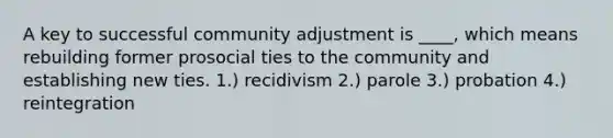 A key to successful community adjustment is ____, which means rebuilding former prosocial ties to the community and establishing new ties. 1.) recidivism 2.) parole 3.) probation 4.) reintegration