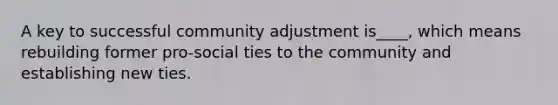 A key to successful community adjustment is____, which means rebuilding former pro-social ties to the community and establishing new ties.