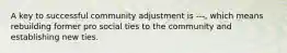 A key to successful community adjustment is ---, which means rebuilding former pro social ties to the community and establishing new ties.