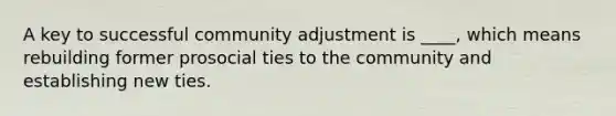 A key to successful community adjustment is ____, which means rebuilding former prosocial ties to the community and establishing new ties.