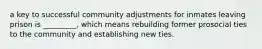 a key to successful community adjustments for inmates leaving prison is _________, which means rebuilding former prosocial ties to the community and establishing new ties.