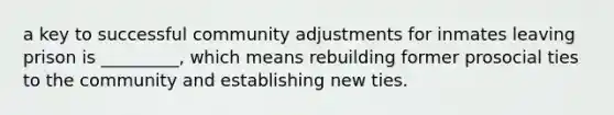 a key to successful community adjustments for inmates leaving prison is _________, which means rebuilding former prosocial ties to the community and establishing new ties.