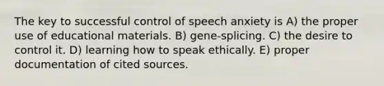 The key to successful control of speech anxiety is A) the proper use of educational materials. B) gene-splicing. C) the desire to control it. D) learning how to speak ethically. E) proper documentation of cited sources.