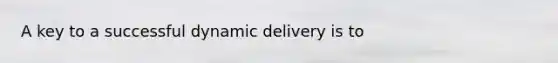 A key to a successful dynamic delivery is to