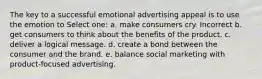 The key to a successful emotional advertising appeal is to use the emotion to Select one: a. make consumers cry. Incorrect b. get consumers to think about the benefits of the product. c. deliver a logical message. d. create a bond between the consumer and the brand. e. balance social marketing with product-focused advertising.