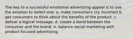 The key to a successful emotional advertising appeal is to use the emotion to Select one: a. make consumers cry. Incorrect b. get consumers to think about the benefits of the product. c. deliver a logical message. d. create a bond between the consumer and the brand. e. balance social marketing with product-focused advertising.