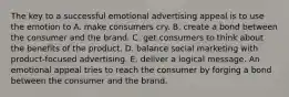 The key to a successful emotional advertising appeal is to use the emotion to A. make consumers cry. B. create a bond between the consumer and the brand. C. get consumers to think about the benefits of the product. D. balance social marketing with product-focused advertising. E. deliver a logical message. An emotional appeal tries to reach the consumer by forging a bond between the consumer and the brand.