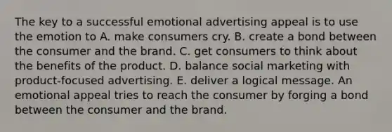 The key to a successful emotional advertising appeal is to use the emotion to A. make consumers cry. B. create a bond between the consumer and the brand. C. get consumers to think about the benefits of the product. D. balance social marketing with product-focused advertising. E. deliver a logical message. An emotional appeal tries to reach the consumer by forging a bond between the consumer and the brand.