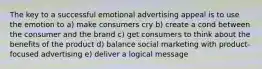 The key to a successful emotional advertising appeal is to use the emotion to a) make consumers cry b) create a cond between the consumer and the brand c) get consumers to think about the benefits of the product d) balance social marketing with product-focused advertising e) deliver a logical message