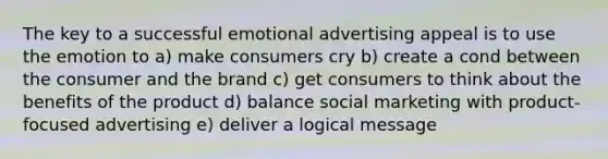 The key to a successful emotional advertising appeal is to use the emotion to a) make consumers cry b) create a cond between the consumer and the brand c) get consumers to think about the benefits of the product d) balance social marketing with product-focused advertising e) deliver a logical message