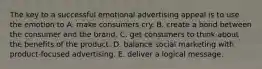 The key to a successful emotional advertising appeal is to use the emotion to A. make consumers cry. B. create a bond between the consumer and the brand. C. get consumers to think about the benefits of the product. D. balance social marketing with product-focused advertising. E. deliver a logical message.