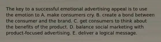 The key to a successful emotional advertising appeal is to use the emotion to A. make consumers cry. B. create a bond between the consumer and the brand. C. get consumers to think about the benefits of the product. D. balance social marketing with product-focused advertising. E. deliver a logical message.