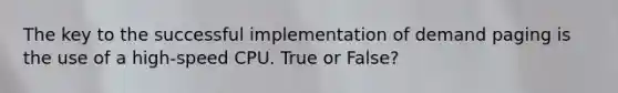 The key to the successful implementation of demand paging is the use of a high-speed CPU. True or False?