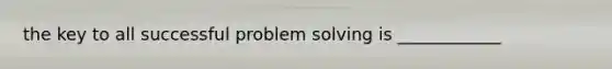 the key to all successful problem solving is ____________