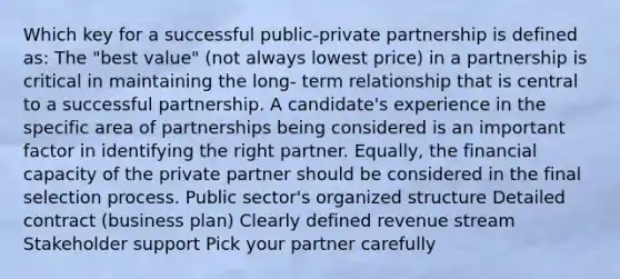 Which key for a successful public-private partnership is defined as: The "best value" (not always lowest price) in a partnership is critical in maintaining the long- term relationship that is central to a successful partnership. A candidate's experience in the specific area of partnerships being considered is an important factor in identifying the right partner. Equally, the financial capacity of the private partner should be considered in the final selection process. Public sector's organized structure Detailed contract (business plan) Clearly defined revenue stream Stakeholder support Pick your partner carefully