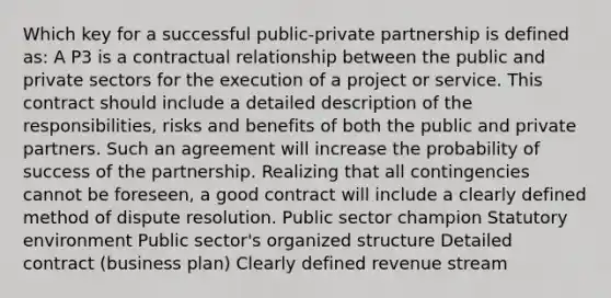 Which key for a successful public-private partnership is defined as: A P3 is a contractual relationship between the public and private sectors for the execution of a project or service. This contract should include a detailed description of the responsibilities, risks and benefits of both the public and private partners. Such an agreement will increase the probability of success of the partnership. Realizing that all contingencies cannot be foreseen, a good contract will include a clearly defined method of dispute resolution. Public sector champion Statutory environment Public sector's organized structure Detailed contract (business plan) Clearly defined revenue stream