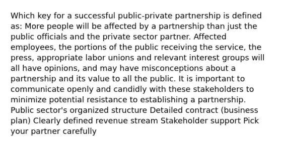 Which key for a successful public-private partnership is defined as: More people will be affected by a partnership than just the public officials and the private sector partner. Affected employees, the portions of the public receiving the service, the press, appropriate labor unions and relevant interest groups will all have opinions, and may have misconceptions about a partnership and its value to all the public. It is important to communicate openly and candidly with these stakeholders to minimize potential resistance to establishing a partnership. Public sector's organized structure Detailed contract (business plan) Clearly defined revenue stream Stakeholder support Pick your partner carefully