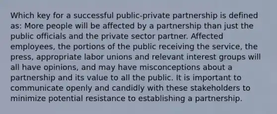 Which key for a successful public-private partnership is defined as: More people will be affected by a partnership than just the public officials and the private sector partner. Affected employees, the portions of the public receiving the service, the press, appropriate <a href='https://www.questionai.com/knowledge/knfd2oEIT4-labor-unions' class='anchor-knowledge'>labor unions</a> and relevant <a href='https://www.questionai.com/knowledge/kiXYXLKJmH-interest-groups' class='anchor-knowledge'>interest groups</a> will all have opinions, and may have misconceptions about a partnership and its value to all the public. It is important to communicate openly and candidly with these stakeholders to minimize potential resistance to establishing a partnership.