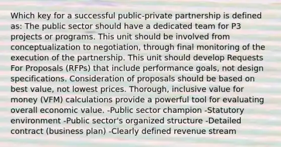 Which key for a successful public-private partnership is defined as: The public sector should have a dedicated team for P3 projects or programs. This unit should be involved from conceptualization to negotiation, through final monitoring of the execution of the partnership. This unit should develop Requests For Proposals (RFPs) that include performance goals, not design specifications. Consideration of proposals should be based on best value, not lowest prices. Thorough, inclusive value for money (VFM) calculations provide a powerful tool for evaluating overall economic value. -Public sector champion -Statutory environment -Public sector's organized structure -Detailed contract (business plan) -Clearly defined revenue stream